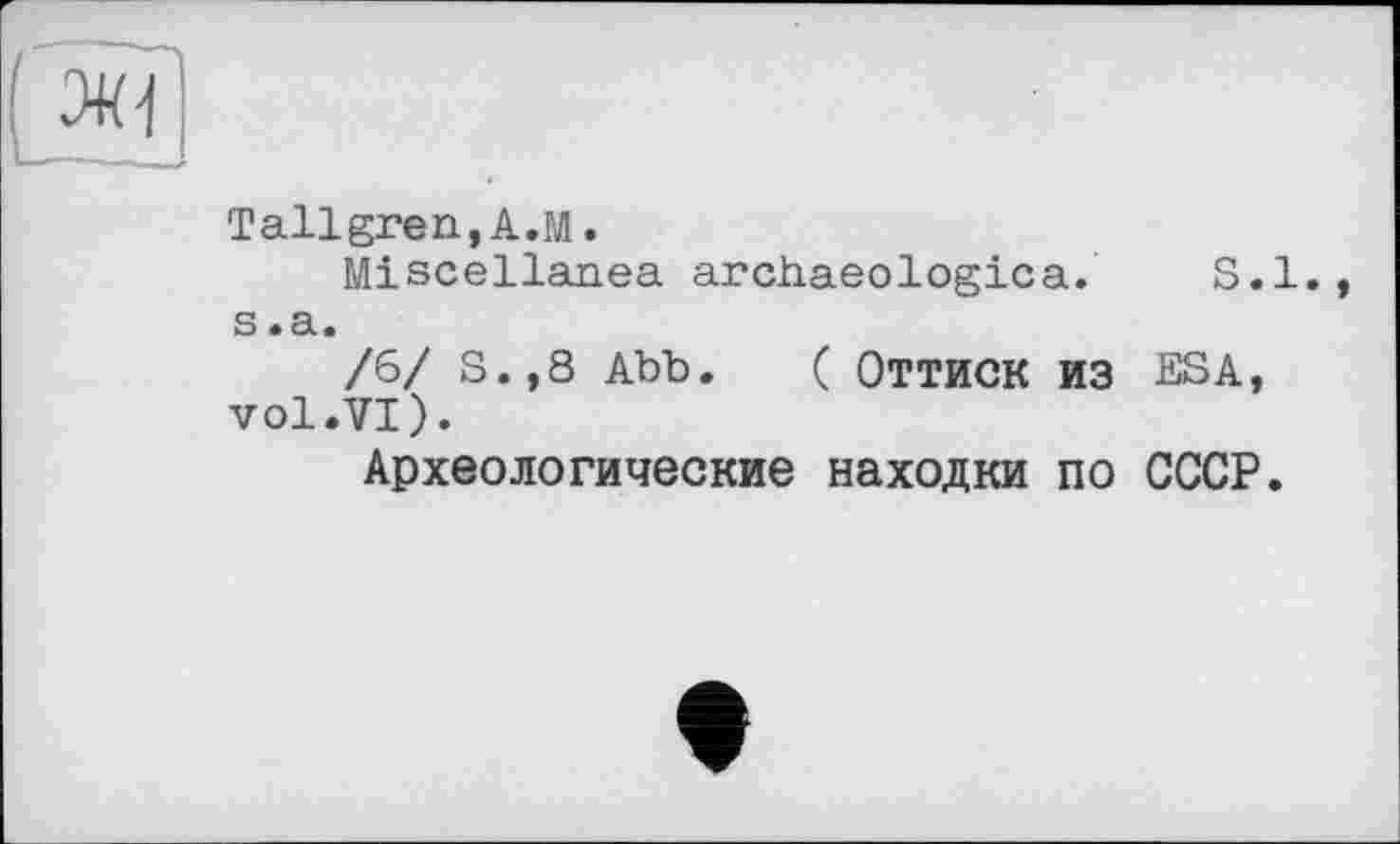 ﻿Tallgren, A.M.
Miscellanea archaeological S.l. s .a.
/6/ S.,8 Abb. ( ОТТИСК ИЗ ESA, vol.VI).
Археологические находки по СССР.